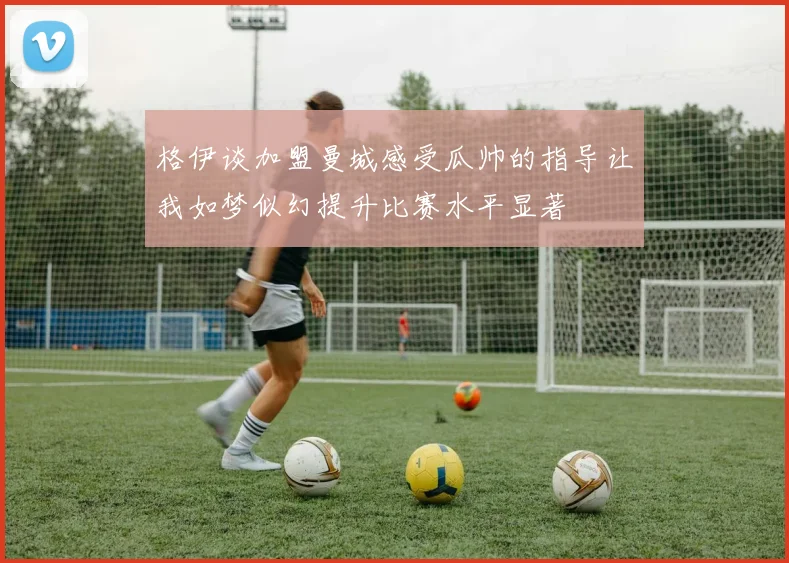 格伊谈加盟曼城感受瓜帅的指导让我如梦似幻提升比赛水平显著