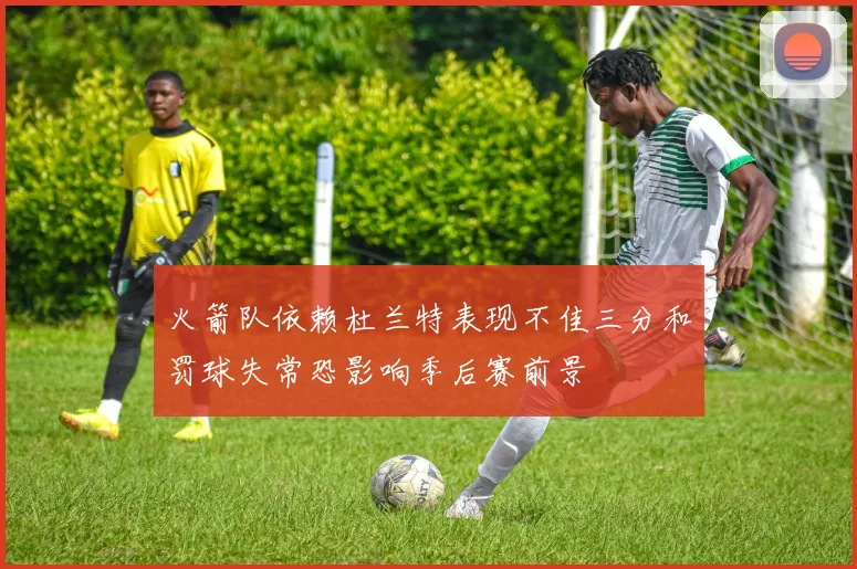 火箭队依赖杜兰特表现不佳三分和罚球失常恐影响季后赛前景