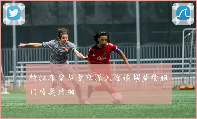 特拉布宗与曼联深入洽谈期望续租门将奥纳纳