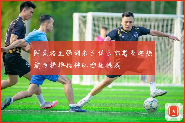 阿莱格里强调米兰俱乐部需重燃热爱与拼搏精神以迎接挑战