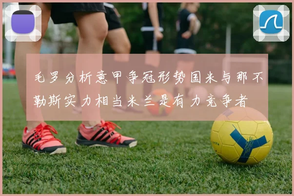 毛罗分析意甲争冠形势国米与那不勒斯实力相当米兰是有力竞争者