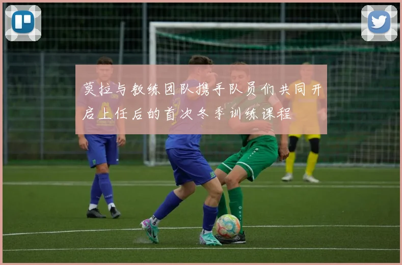 莫拉与教练团队携手队员们共同开启上任后的首次冬季训练课程