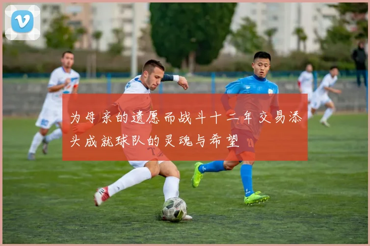为母亲的遗愿而战斗十二年交易添头成就球队的灵魂与希望