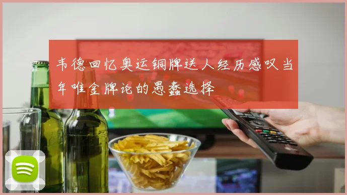 韦德回忆奥运铜牌送人经历感叹当年唯金牌论的愚蠢选择