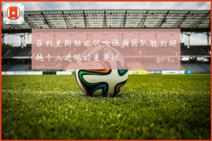 菲利克斯助攻双响强调团队胜利超越个人进球的重要性