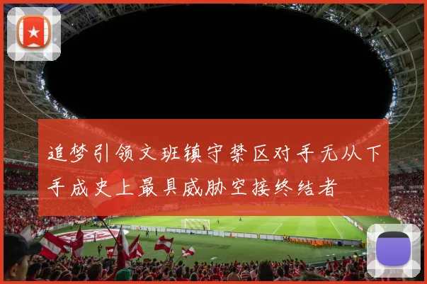 追梦引领文班镇守禁区对手无从下手成史上最具威胁空接终结者