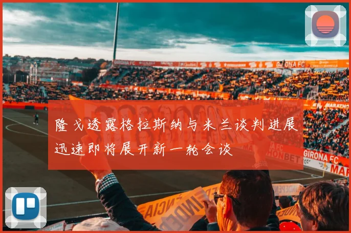 隆戈透露格拉斯纳与米兰谈判进展迅速即将展开新一轮会谈