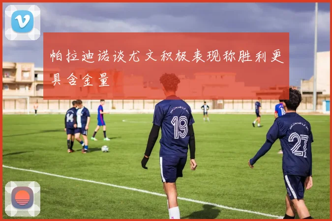 帕拉迪诺谈尤文积极表现称胜利更具含金量