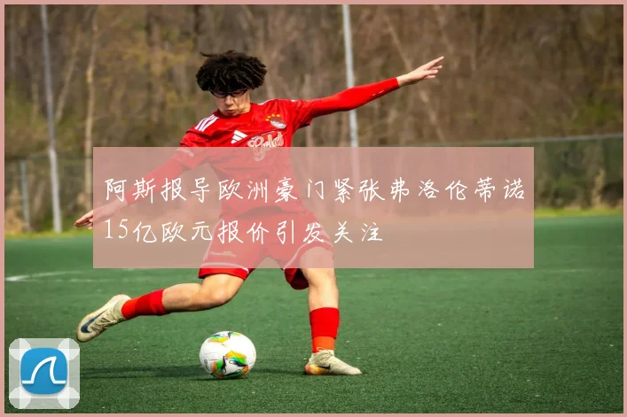 阿斯报导欧洲豪门紧张弗洛伦蒂诺15亿欧元报价引发关注