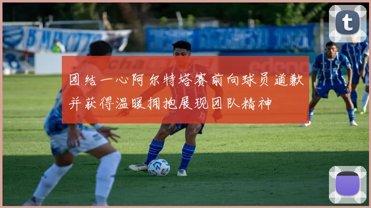 团结一心阿尔特塔赛前向球员道歉并获得温暖拥抱展现团队精神